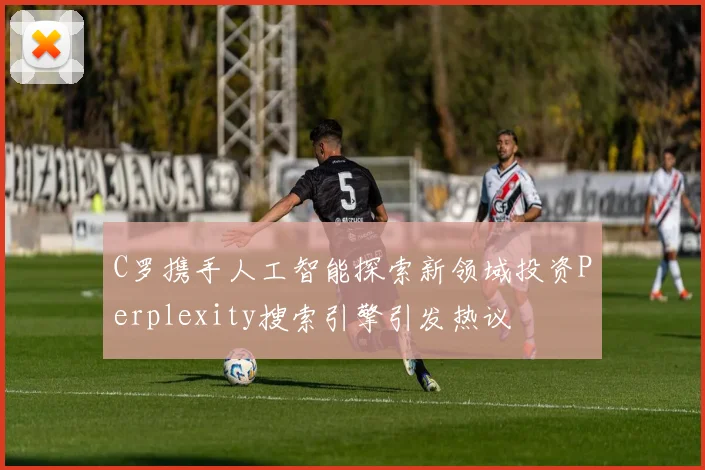 C罗携手人工智能探索新领域投资Perplexity搜索引擎引发热议