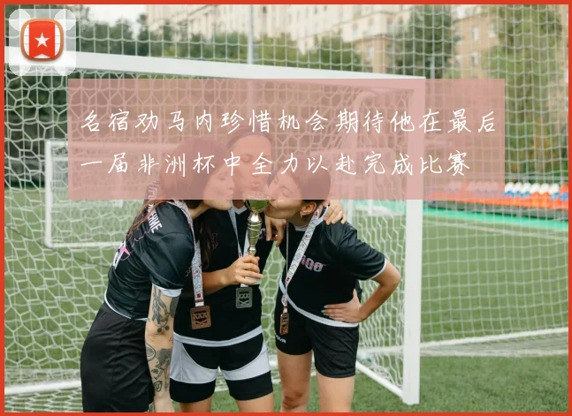 名宿劝马内珍惜机会期待他在最后一届非洲杯中全力以赴完成比赛