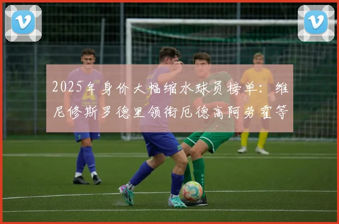 2025年身价大幅缩水球员榜单：维尼修斯罗德里领衔厄德高阿劳霍等人上榜