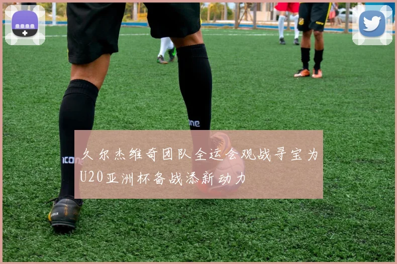 久尔杰维奇团队全运会观战寻宝为U20亚洲杯备战添新动力