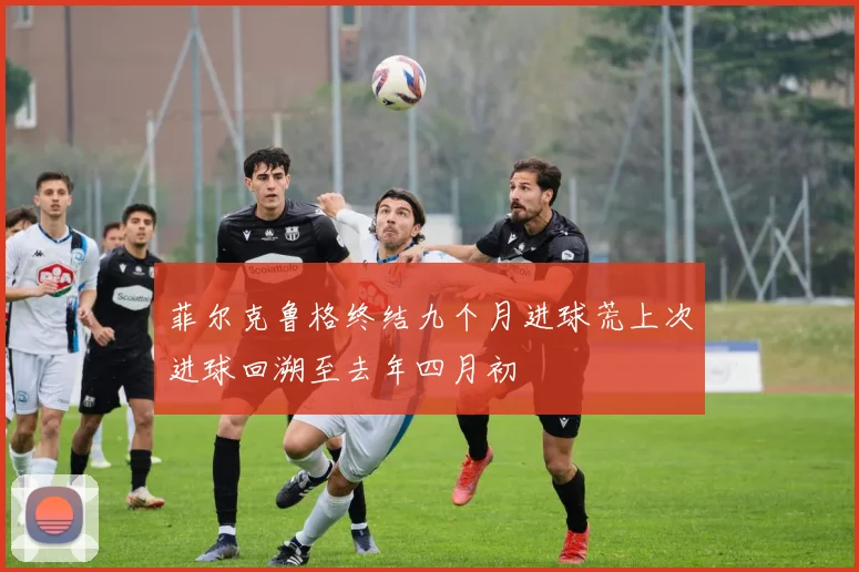 菲尔克鲁格终结九个月进球荒上次进球回溯至去年四月初