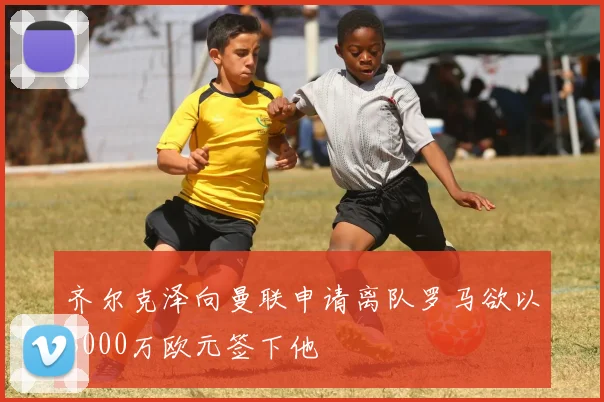 齐尔克泽向曼联申请离队罗马欲以3000万欧元签下他