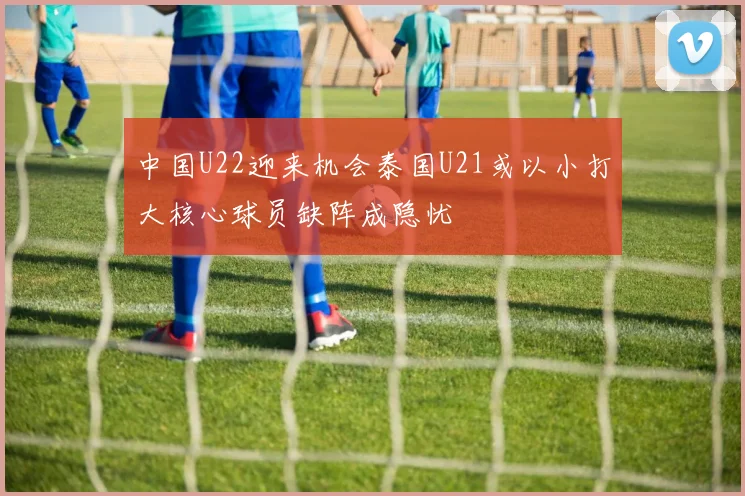 中国U22迎来机会泰国U21或以小打大核心球员缺阵成隐忧