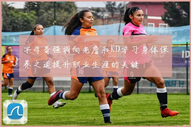 字母哥强调向老詹和KD学习身体保养之道提升职业生涯的关键