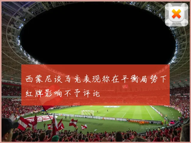 西蒙尼谈马竞表现称在平衡局势下红牌影响不予评论