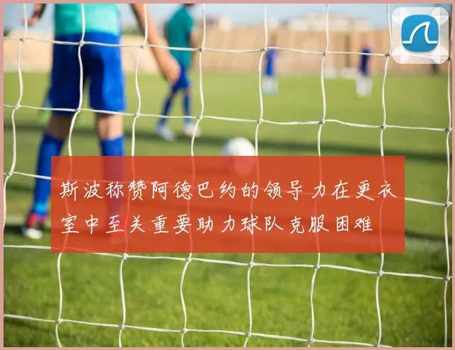 斯波称赞阿德巴约的领导力在更衣室中至关重要助力球队克服困难