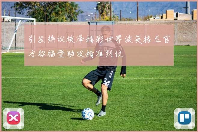 引发热议埃泽精彩世界波英格兰官方称福登助攻精准到位