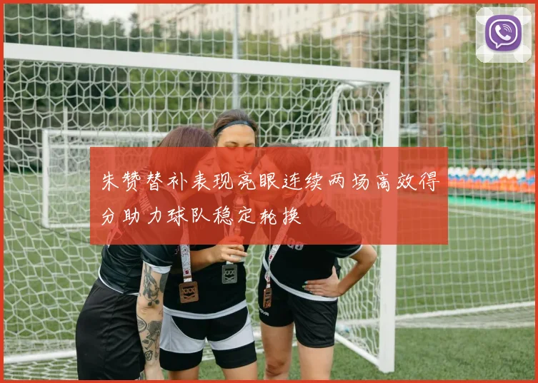 朱赞替补表现亮眼连续两场高效得分助力球队稳定轮换
