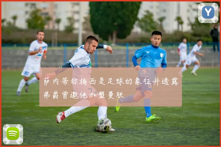 萨内蒂称梅西是足球的象征并透露弗爵曾邀他加盟曼联