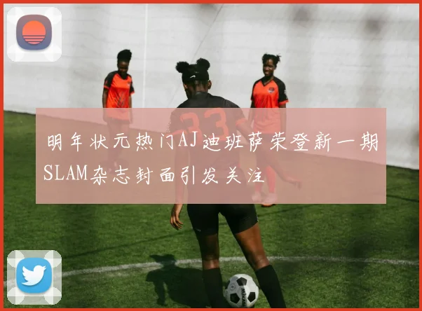 明年状元热门AJ迪班萨荣登新一期SLAM杂志封面引发关注
