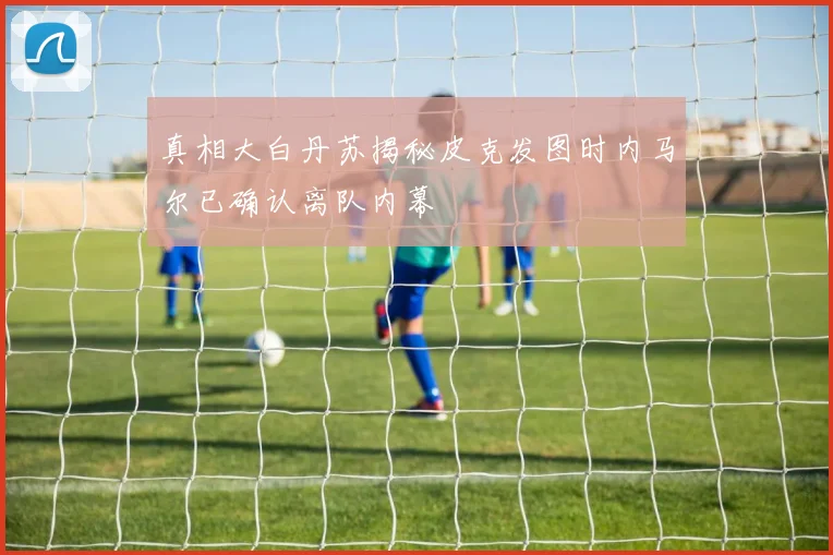 真相大白丹苏揭秘皮克发图时内马尔已确认离队内幕
