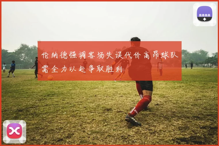 伦纳德强调客场失误代价高昂球队需全力以赴争取胜利