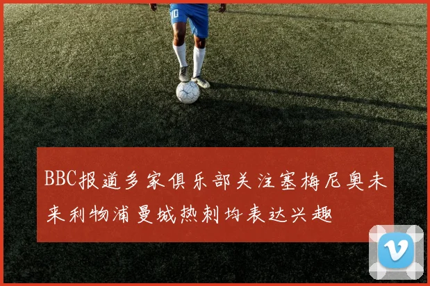 BBC报道多家俱乐部关注塞梅尼奥未来利物浦曼城热刺均表达兴趣