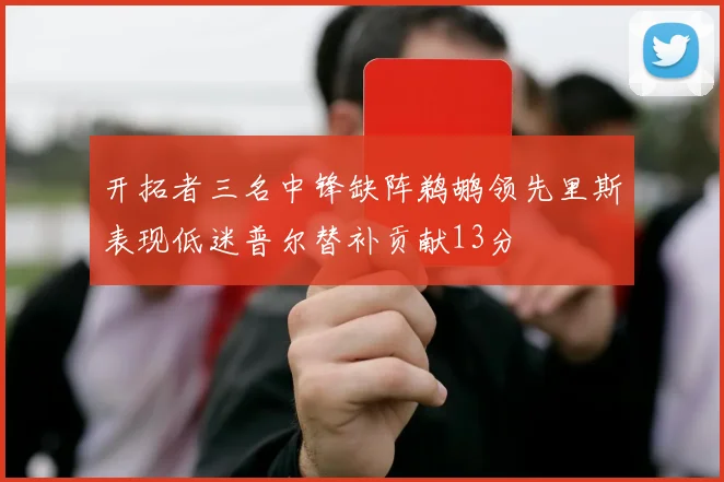 开拓者三名中锋缺阵鹈鹕领先里斯表现低迷普尔替补贡献13分
