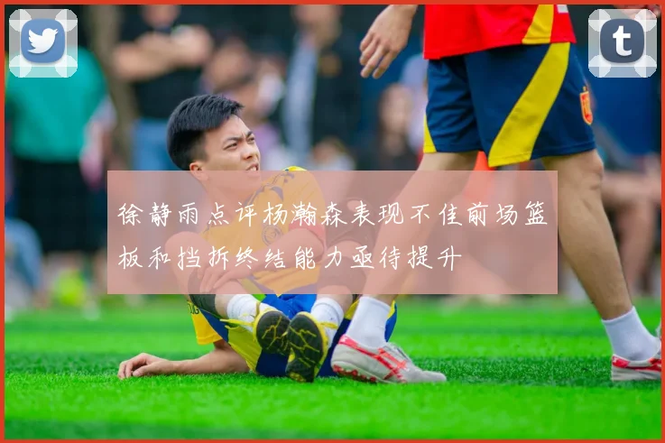 徐静雨点评杨瀚森表现不佳前场篮板和挡拆终结能力亟待提升