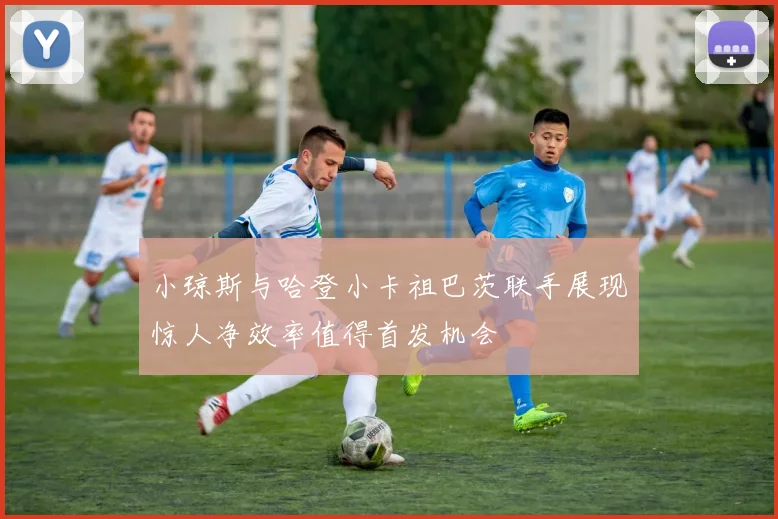 小琼斯与哈登小卡祖巴茨联手展现惊人净效率值得首发机会