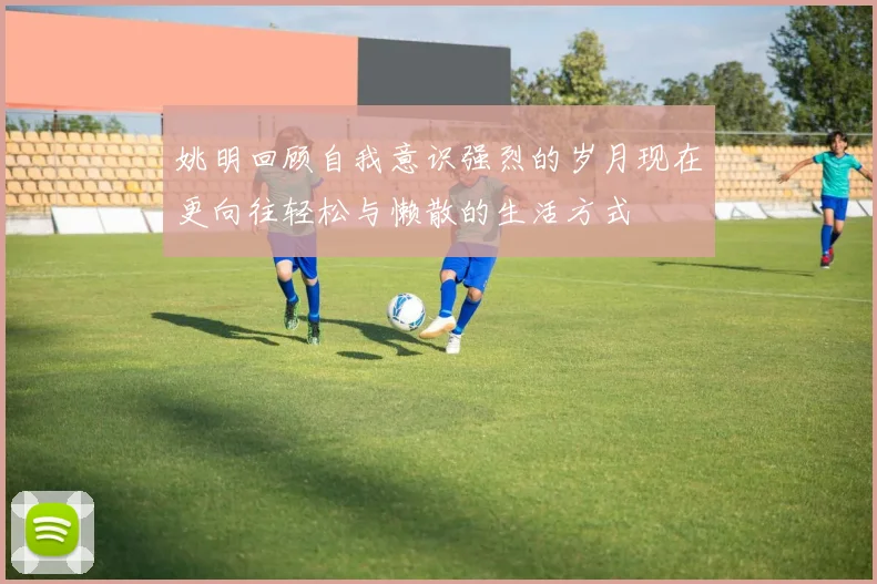 姚明回顾自我意识强烈的岁月现在更向往轻松与懒散的生活方式