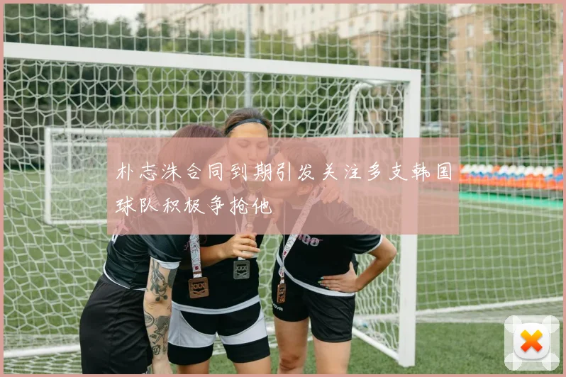 朴志洙合同到期引发关注多支韩国球队积极争抢他