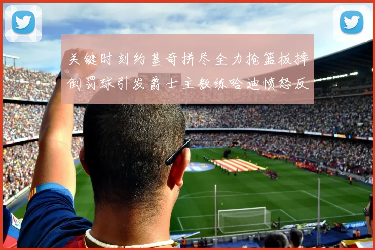 关键时刻约基奇拼尽全力抢篮板摔倒罚球引发爵士主教练哈迪愤怒反应