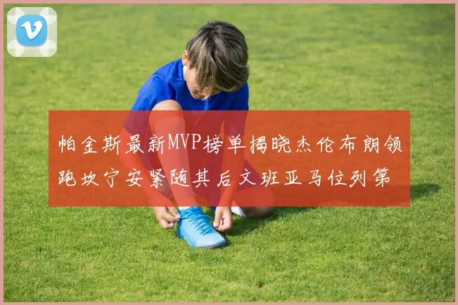 帕金斯最新MVP榜单揭晓杰伦布朗领跑坎宁安紧随其后文班亚马位列第三
